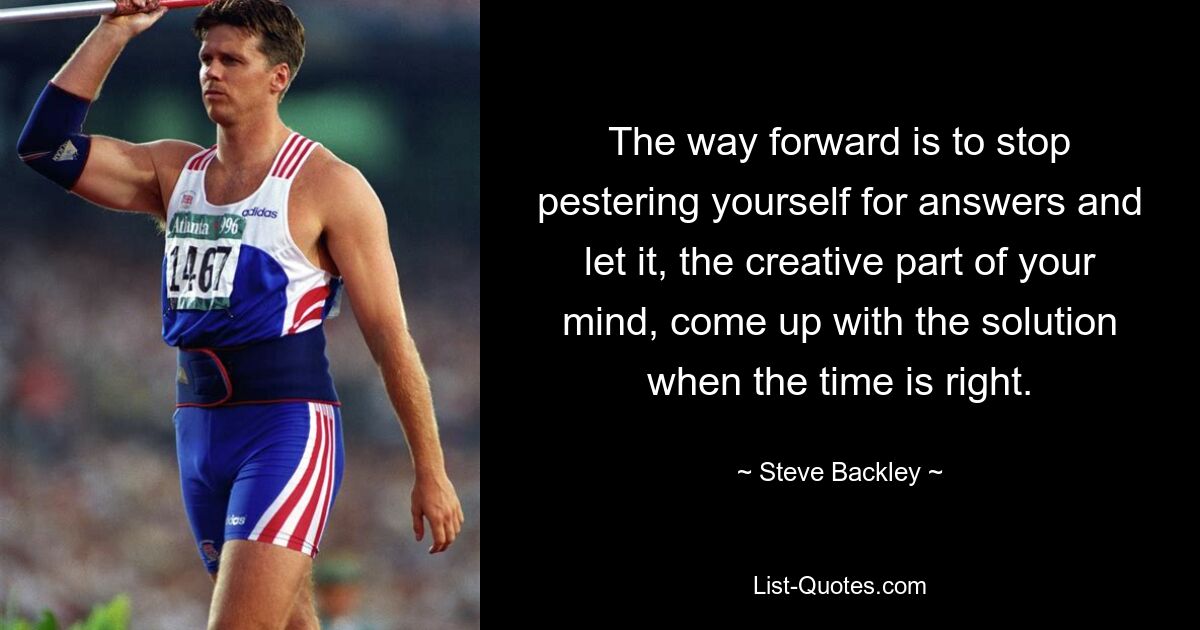 The way forward is to stop pestering yourself for answers and let it, the creative part of your mind, come up with the solution when the time is right. — © Steve Backley