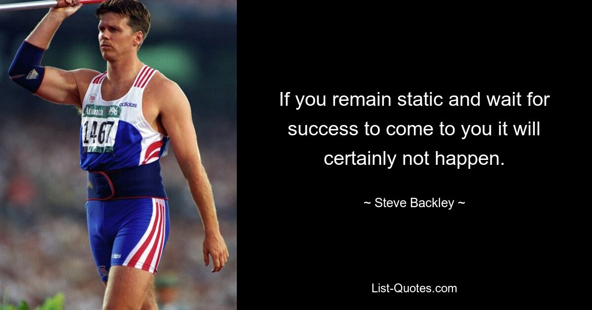 If you remain static and wait for success to come to you it will certainly not happen. — © Steve Backley