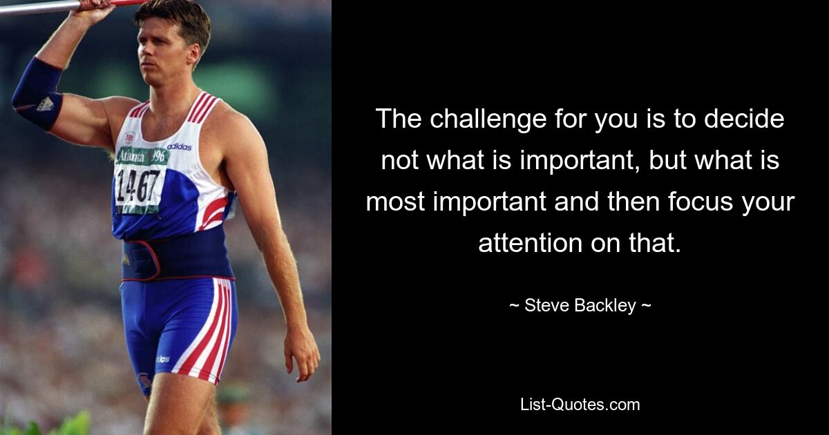 The challenge for you is to decide not what is important, but what is most important and then focus your attention on that. — © Steve Backley