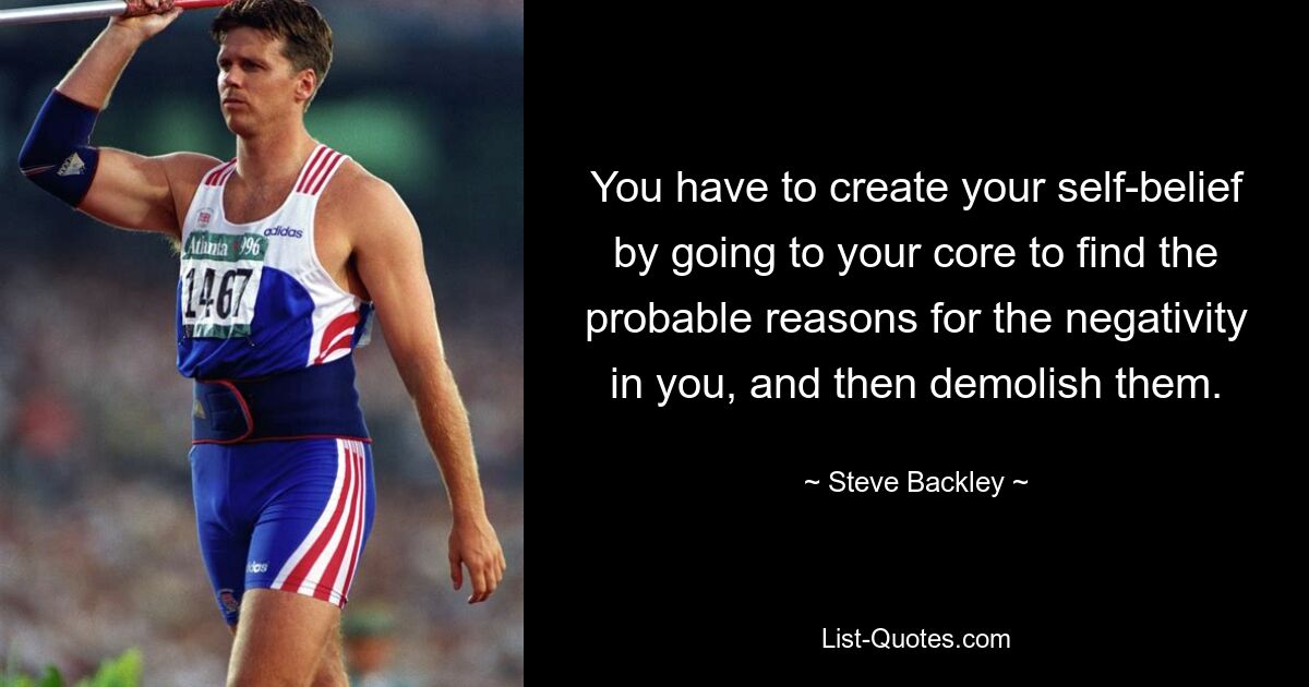 You have to create your self-belief by going to your core to find the probable reasons for the negativity in you, and then demolish them. — © Steve Backley