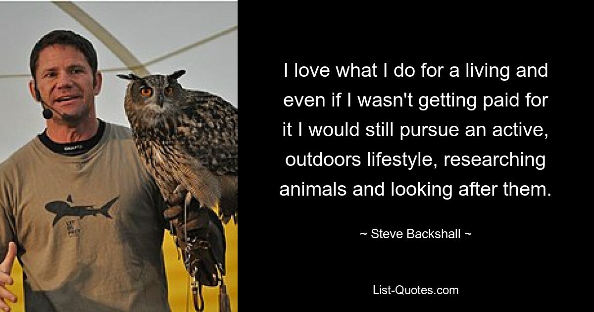 I love what I do for a living and even if I wasn't getting paid for it I would still pursue an active, outdoors lifestyle, researching animals and looking after them. — © Steve Backshall