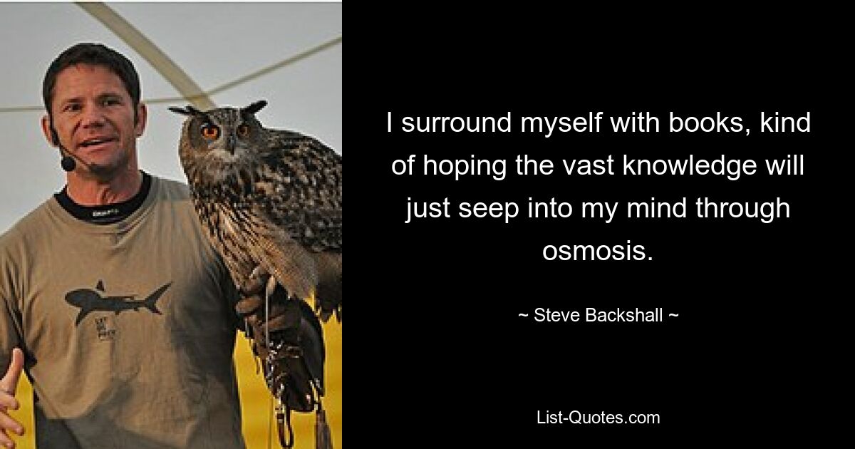 I surround myself with books, kind of hoping the vast knowledge will just seep into my mind through osmosis. — © Steve Backshall