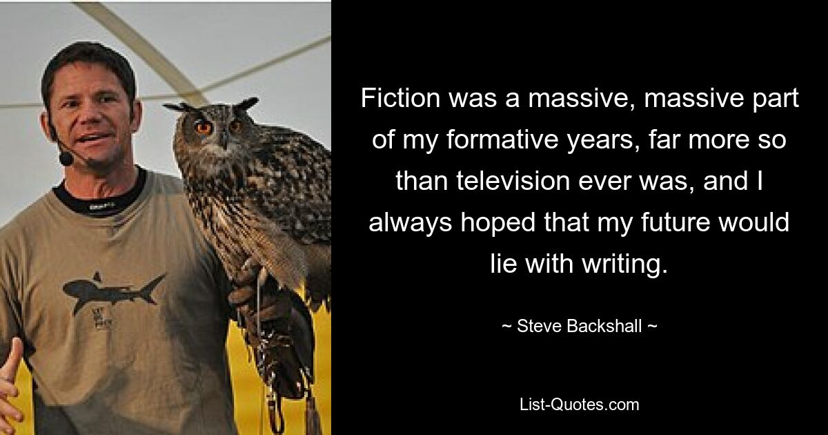 Fiction was a massive, massive part of my formative years, far more so than television ever was, and I always hoped that my future would lie with writing. — © Steve Backshall