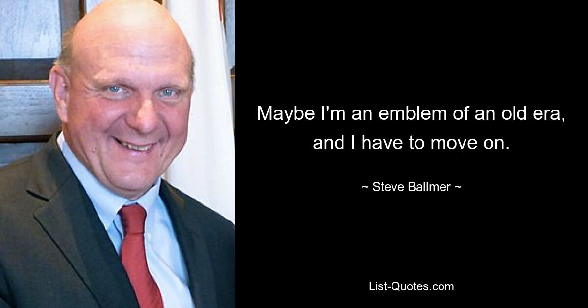 Maybe I'm an emblem of an old era, and I have to move on. — © Steve Ballmer