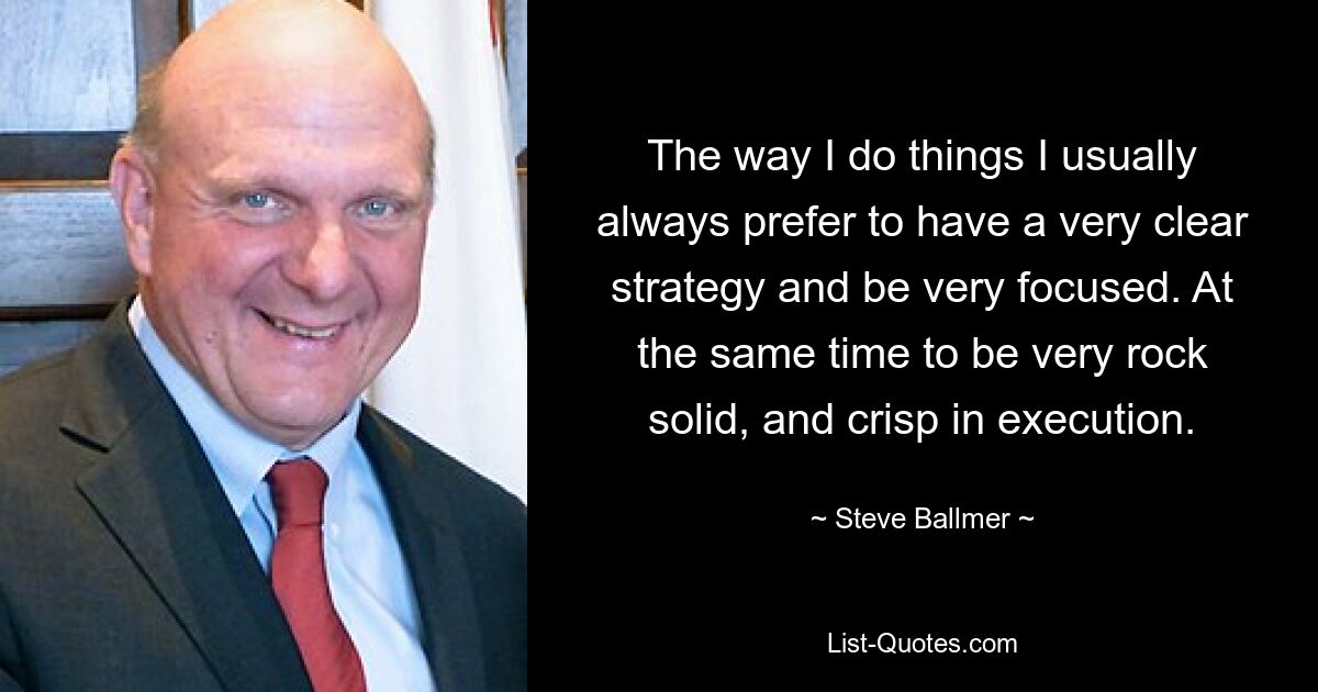 The way I do things I usually always prefer to have a very clear strategy and be very focused. At the same time to be very rock solid, and crisp in execution. — © Steve Ballmer