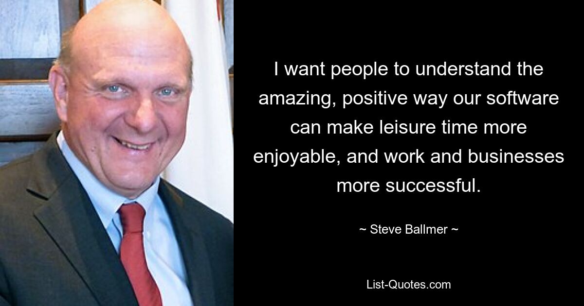 I want people to understand the amazing, positive way our software can make leisure time more enjoyable, and work and businesses more successful. — © Steve Ballmer