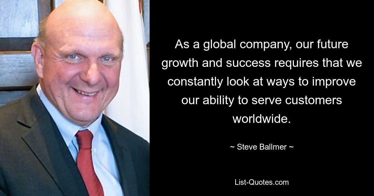 As a global company, our future growth and success requires that we constantly look at ways to improve our ability to serve customers worldwide. — © Steve Ballmer