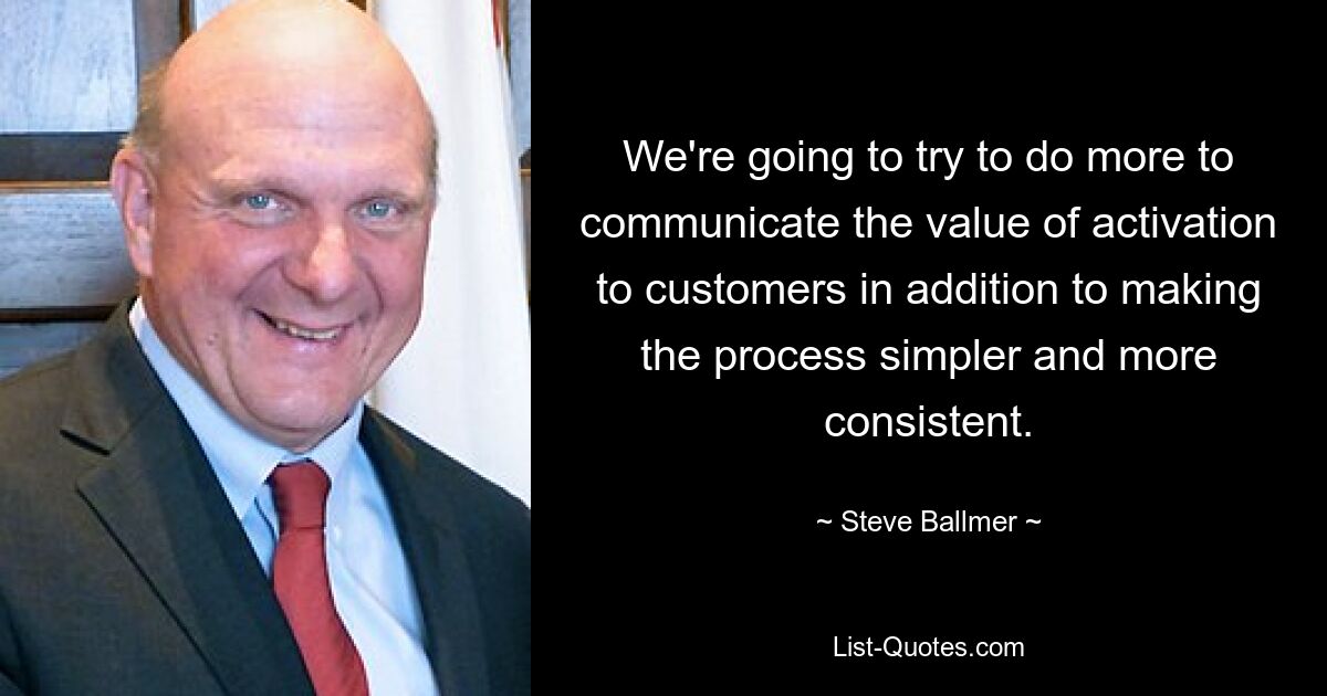 We're going to try to do more to communicate the value of activation to customers in addition to making the process simpler and more consistent. — © Steve Ballmer