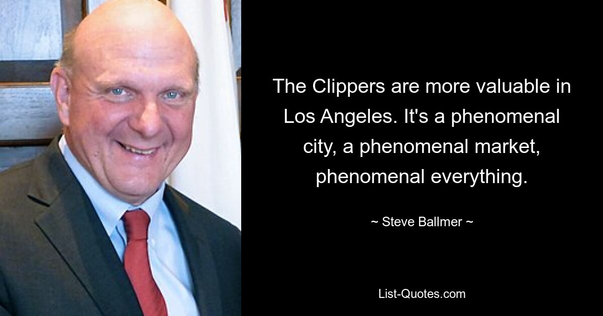 The Clippers are more valuable in Los Angeles. It's a phenomenal city, a phenomenal market, phenomenal everything. — © Steve Ballmer