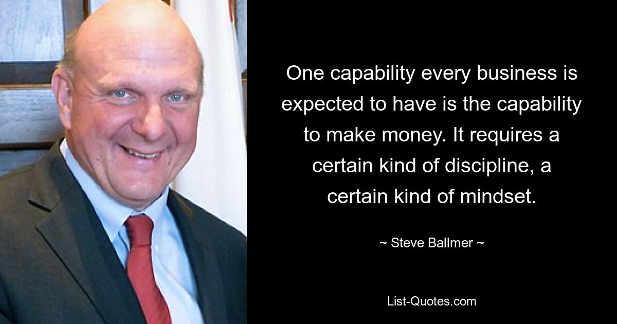 One capability every business is expected to have is the capability to make money. It requires a certain kind of discipline, a certain kind of mindset. — © Steve Ballmer