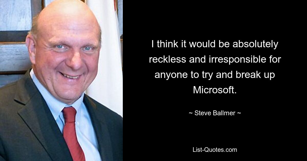 I think it would be absolutely reckless and irresponsible for anyone to try and break up Microsoft. — © Steve Ballmer