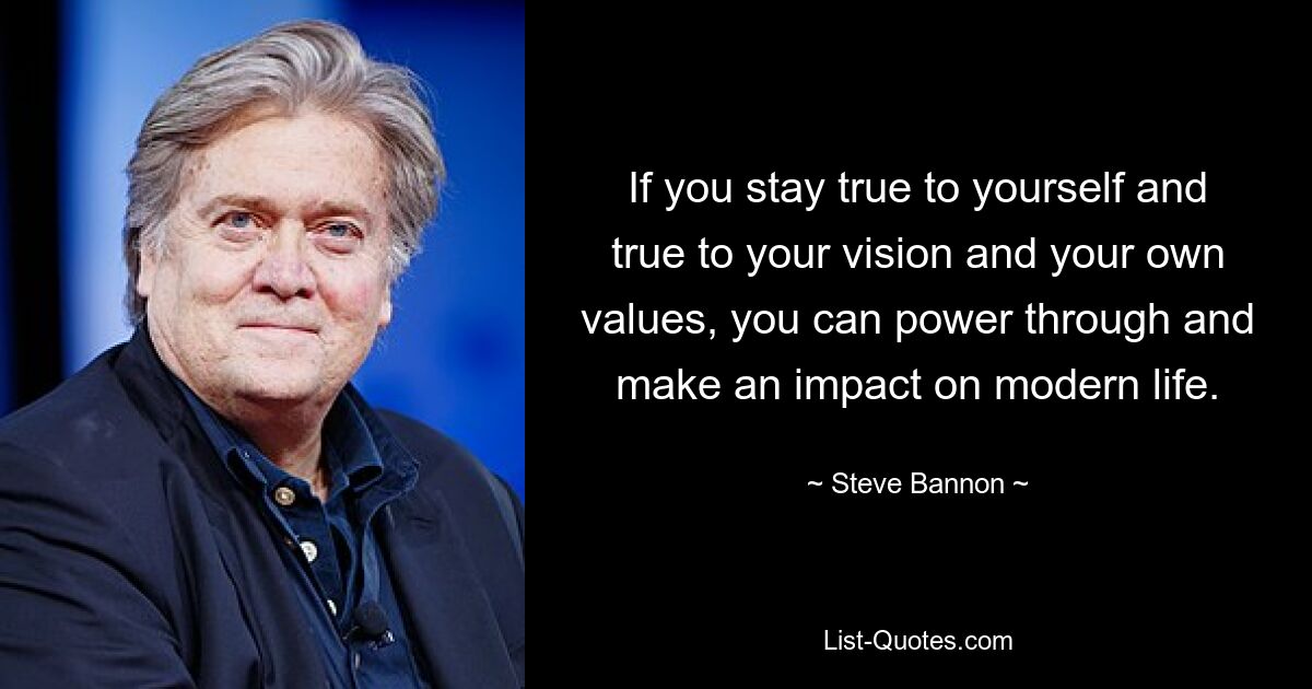 If you stay true to yourself and true to your vision and your own values, you can power through and make an impact on modern life. — © Steve Bannon