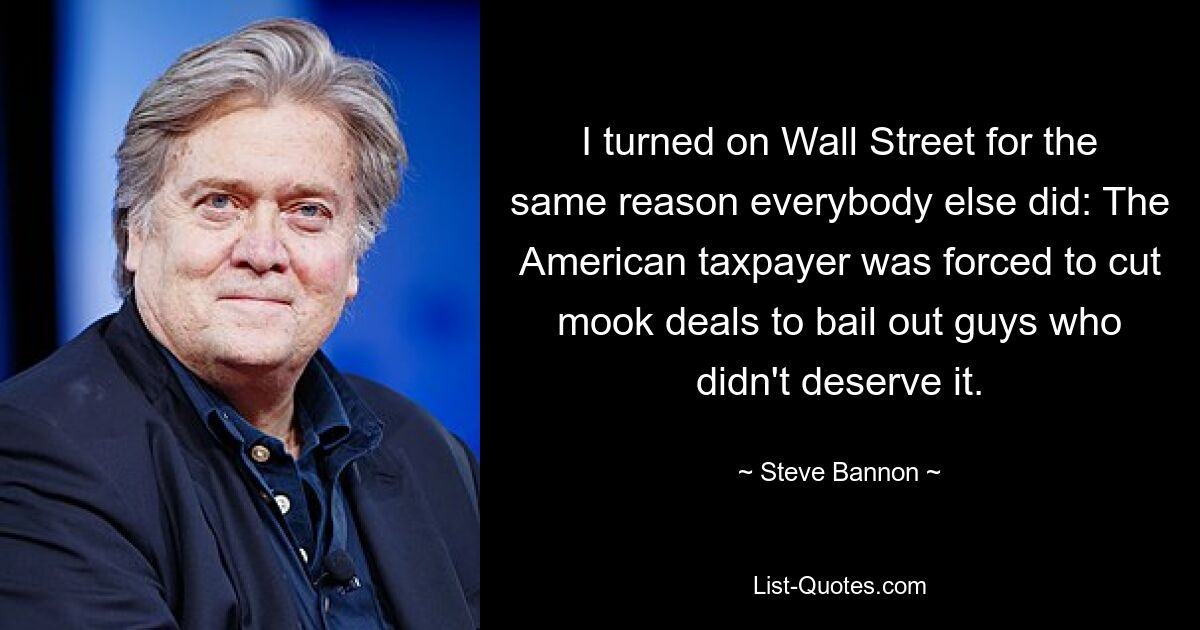 I turned on Wall Street for the same reason everybody else did: The American taxpayer was forced to cut mook deals to bail out guys who didn't deserve it. — © Steve Bannon