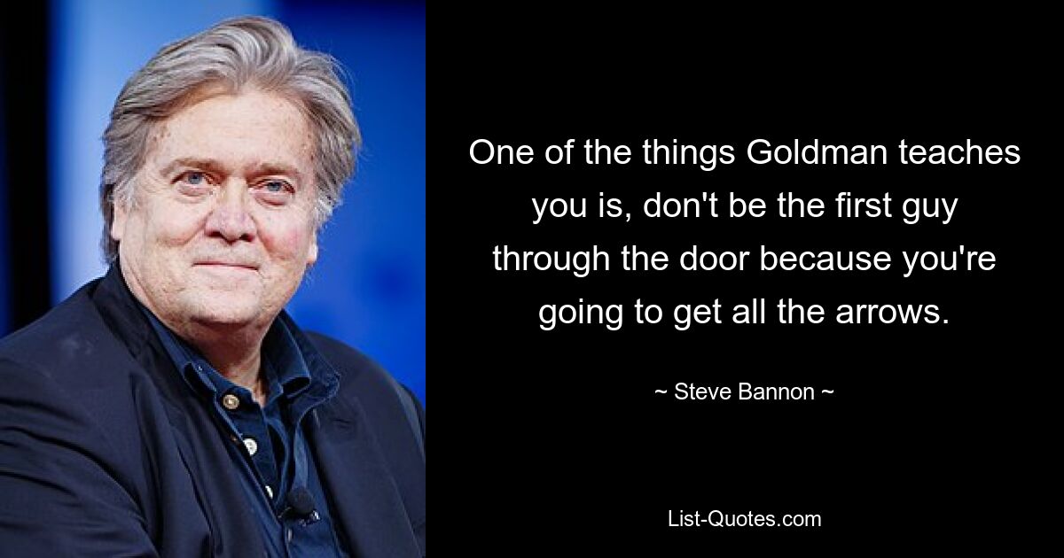 One of the things Goldman teaches you is, don't be the first guy through the door because you're going to get all the arrows. — © Steve Bannon