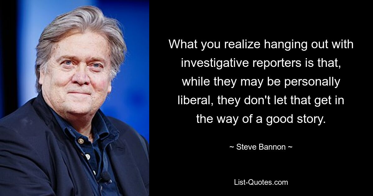 What you realize hanging out with investigative reporters is that, while they may be personally liberal, they don't let that get in the way of a good story. — © Steve Bannon