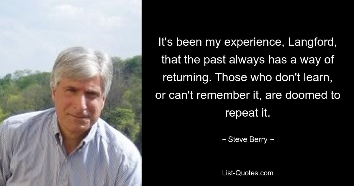 It's been my experience, Langford, that the past always has a way of returning. Those who don't learn, or can't remember it, are doomed to repeat it. — © Steve Berry