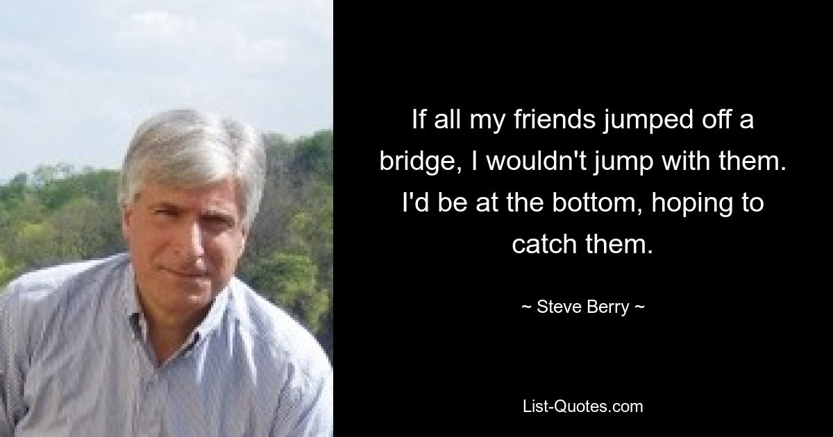 If all my friends jumped off a bridge, I wouldn't jump with them. I'd be at the bottom, hoping to catch them. — © Steve Berry