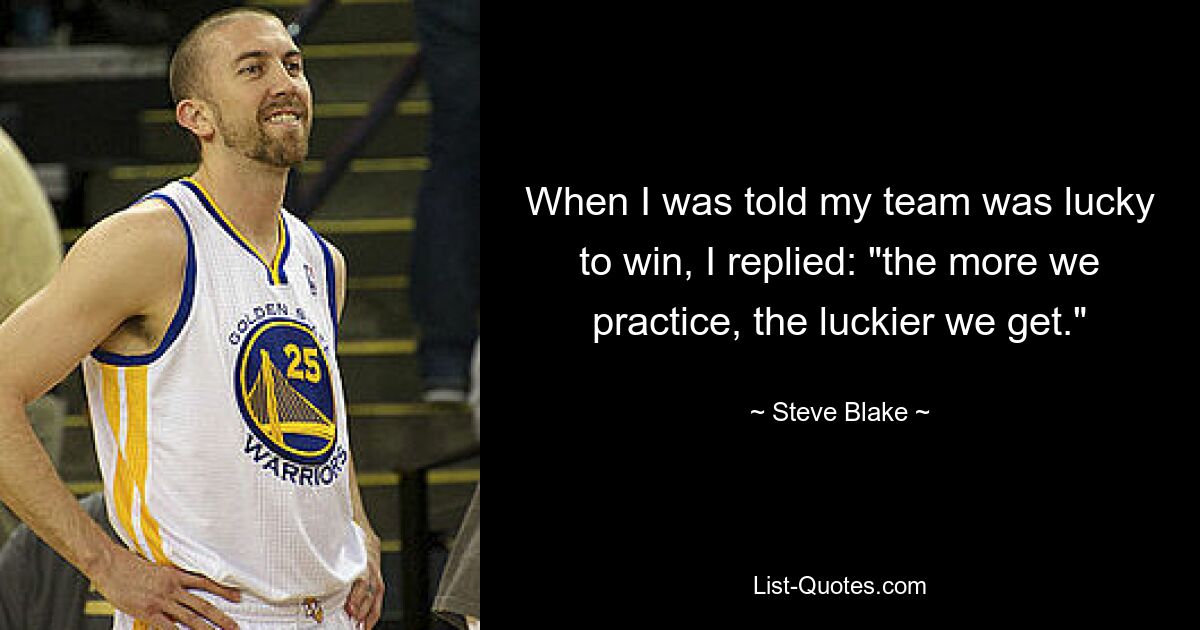 When I was told my team was lucky to win, I replied: "the more we practice, the luckier we get." — © Steve Blake