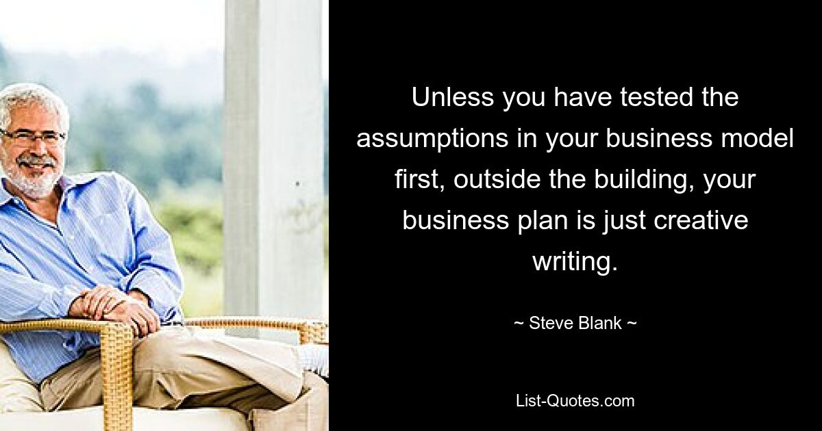 Unless you have tested the assumptions in your business model first, outside the building, your business plan is just creative writing. — © Steve Blank