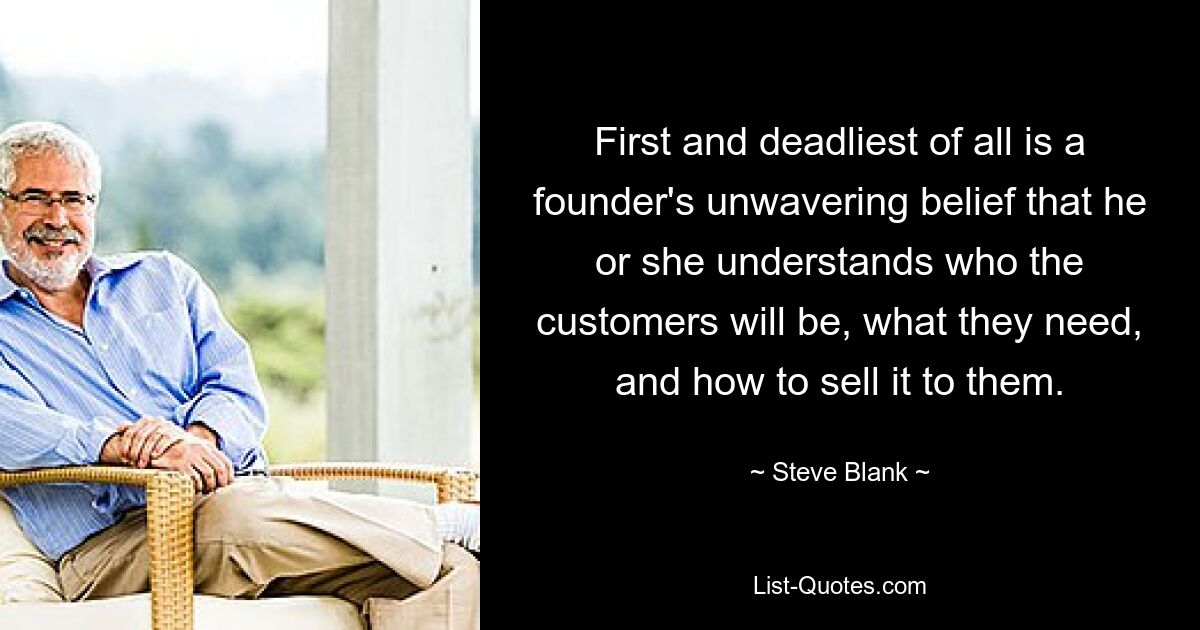 First and deadliest of all is a founder's unwavering belief that he or she understands who the customers will be, what they need, and how to sell it to them. — © Steve Blank