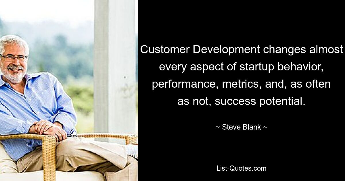 Customer Development changes almost every aspect of startup behavior, performance, metrics, and, as often as not, success potential. — © Steve Blank