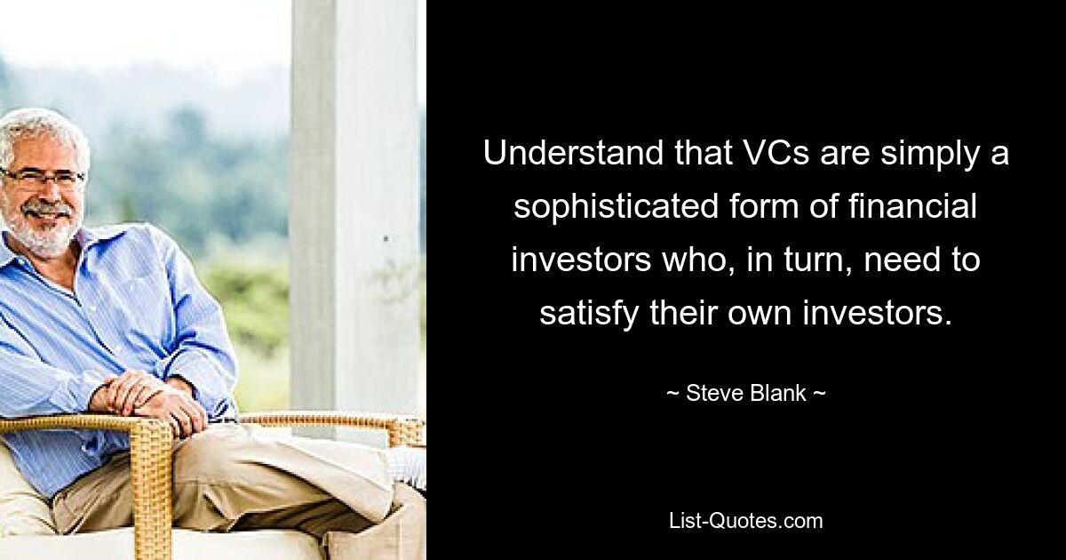 Understand that VCs are simply a sophisticated form of financial investors who, in turn, need to satisfy their own investors. — © Steve Blank