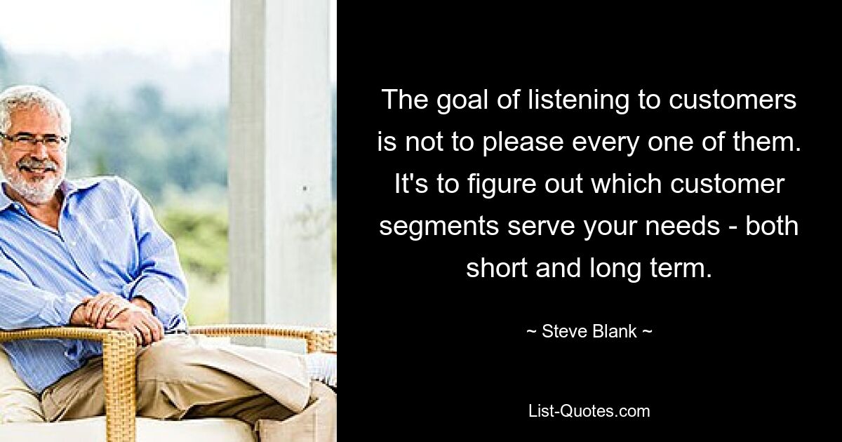 The goal of listening to customers is not to please every one of them. It's to figure out which customer segments serve your needs - both short and long term. — © Steve Blank