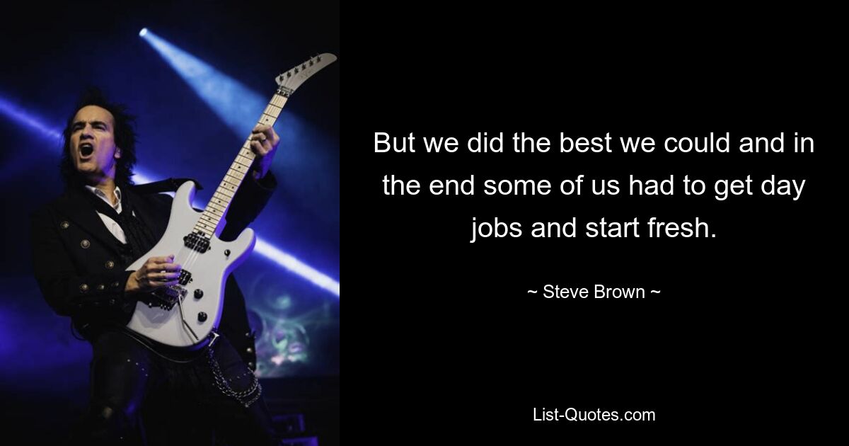 But we did the best we could and in the end some of us had to get day jobs and start fresh. — © Steve Brown