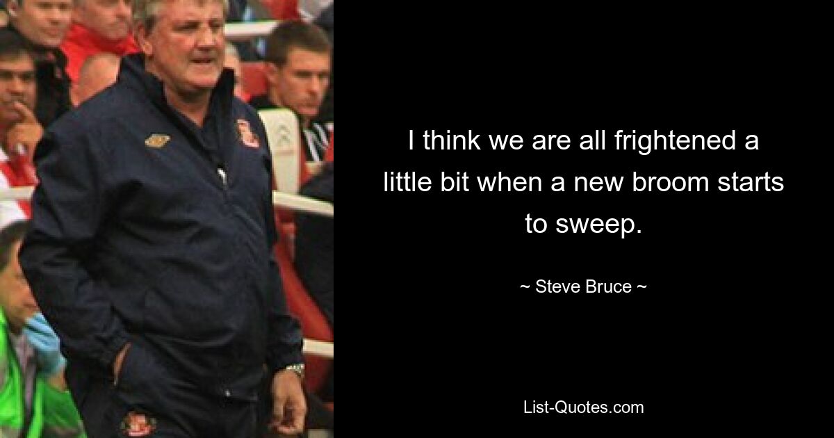 I think we are all frightened a little bit when a new broom starts to sweep. — © Steve Bruce