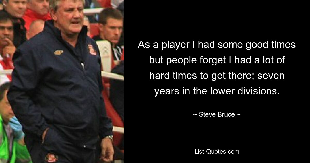 As a player I had some good times but people forget I had a lot of hard times to get there; seven years in the lower divisions. — © Steve Bruce