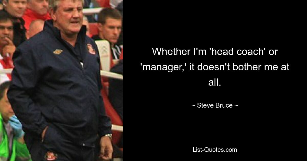 Whether I'm 'head coach' or 'manager,' it doesn't bother me at all. — © Steve Bruce