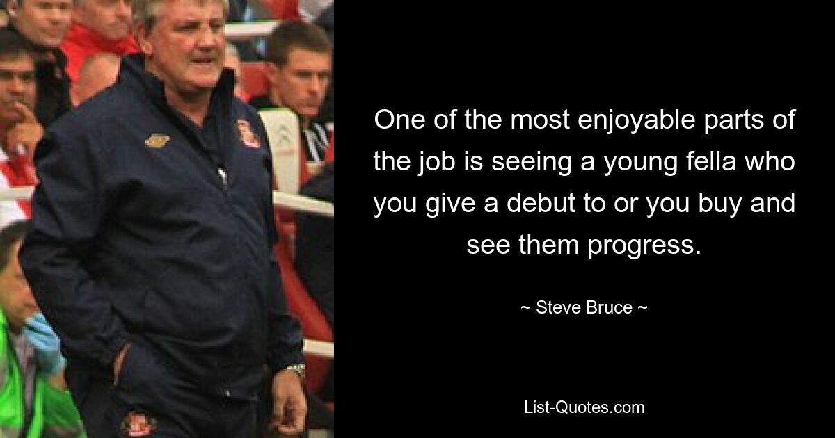 One of the most enjoyable parts of the job is seeing a young fella who you give a debut to or you buy and see them progress. — © Steve Bruce