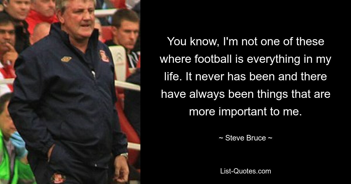 You know, I'm not one of these where football is everything in my life. It never has been and there have always been things that are more important to me. — © Steve Bruce