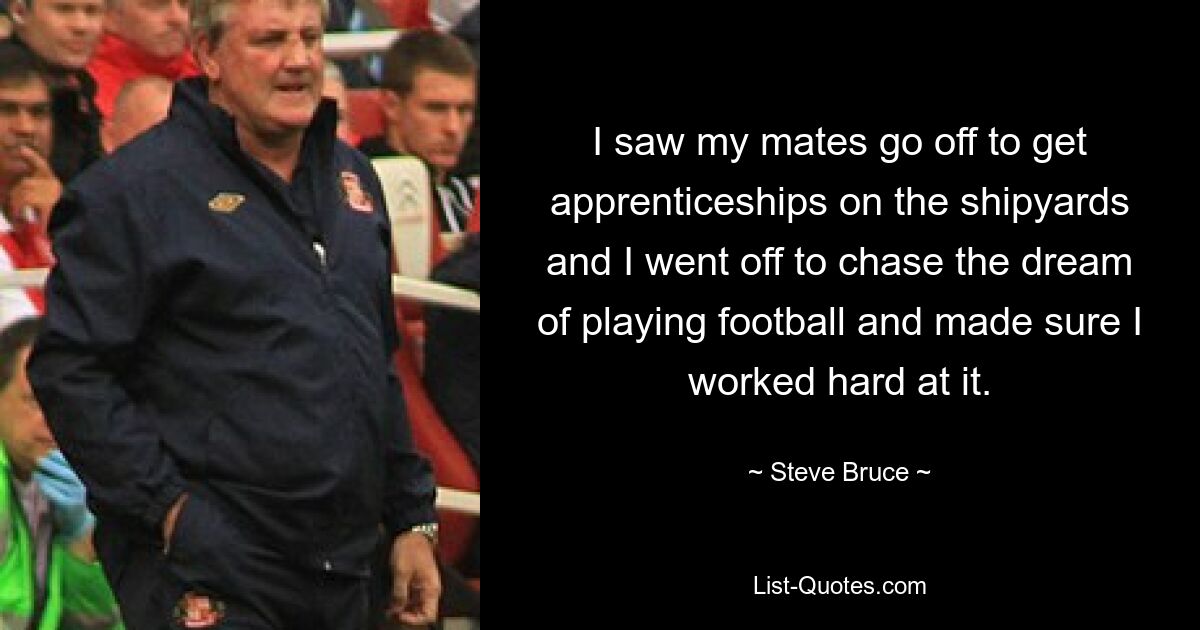 I saw my mates go off to get apprenticeships on the shipyards and I went off to chase the dream of playing football and made sure I worked hard at it. — © Steve Bruce