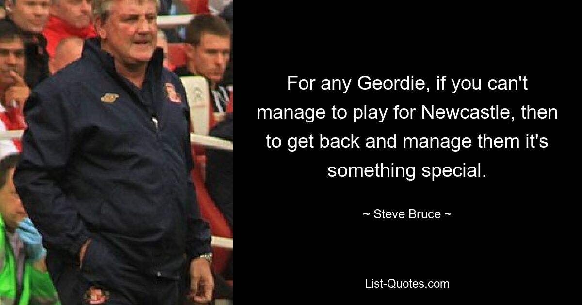 For any Geordie, if you can't manage to play for Newcastle, then to get back and manage them it's something special. — © Steve Bruce