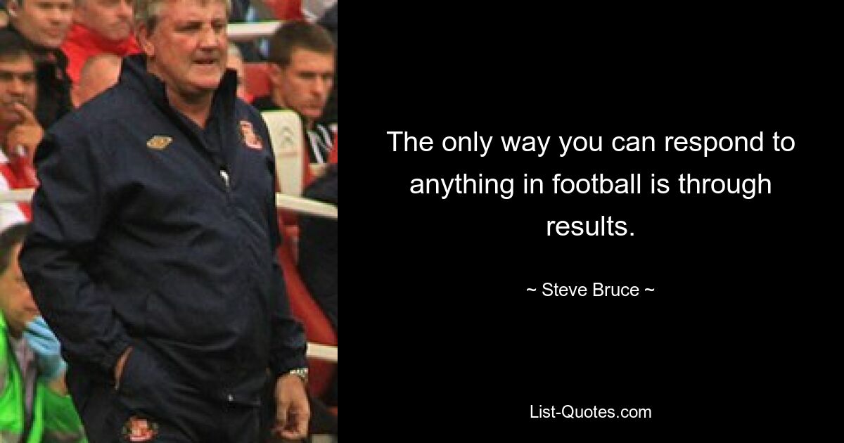 The only way you can respond to anything in football is through results. — © Steve Bruce