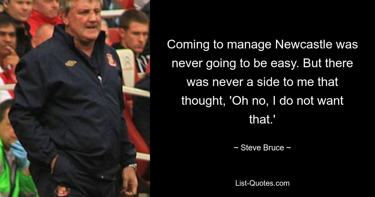 Coming to manage Newcastle was never going to be easy. But there was never a side to me that thought, 'Oh no, I do not want that.' — © Steve Bruce