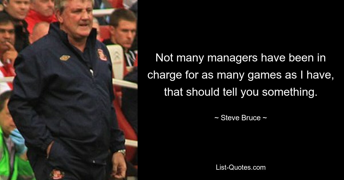 Not many managers have been in charge for as many games as I have, that should tell you something. — © Steve Bruce