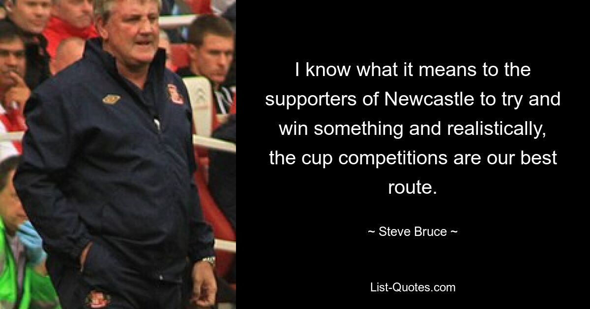 I know what it means to the supporters of Newcastle to try and win something and realistically, the cup competitions are our best route. — © Steve Bruce