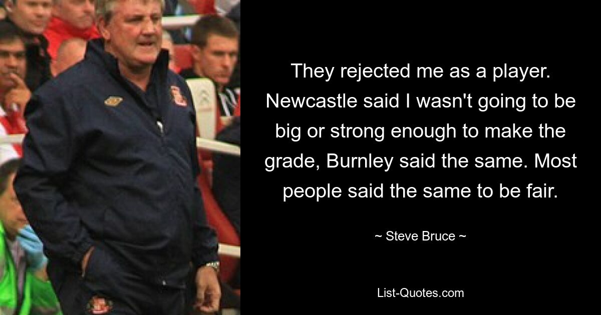 They rejected me as a player. Newcastle said I wasn't going to be big or strong enough to make the grade, Burnley said the same. Most people said the same to be fair. — © Steve Bruce