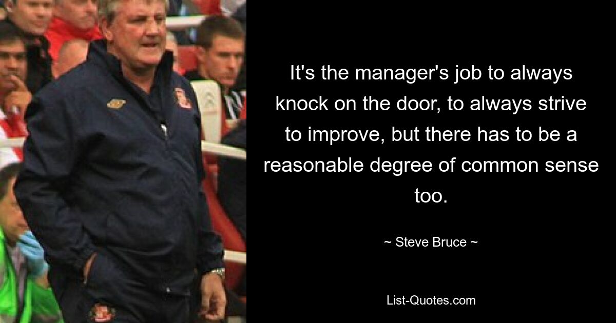 It's the manager's job to always knock on the door, to always strive to improve, but there has to be a reasonable degree of common sense too. — © Steve Bruce