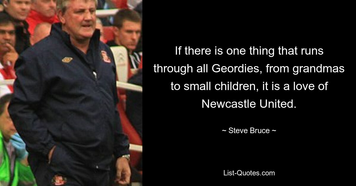 If there is one thing that runs through all Geordies, from grandmas to small children, it is a love of Newcastle United. — © Steve Bruce