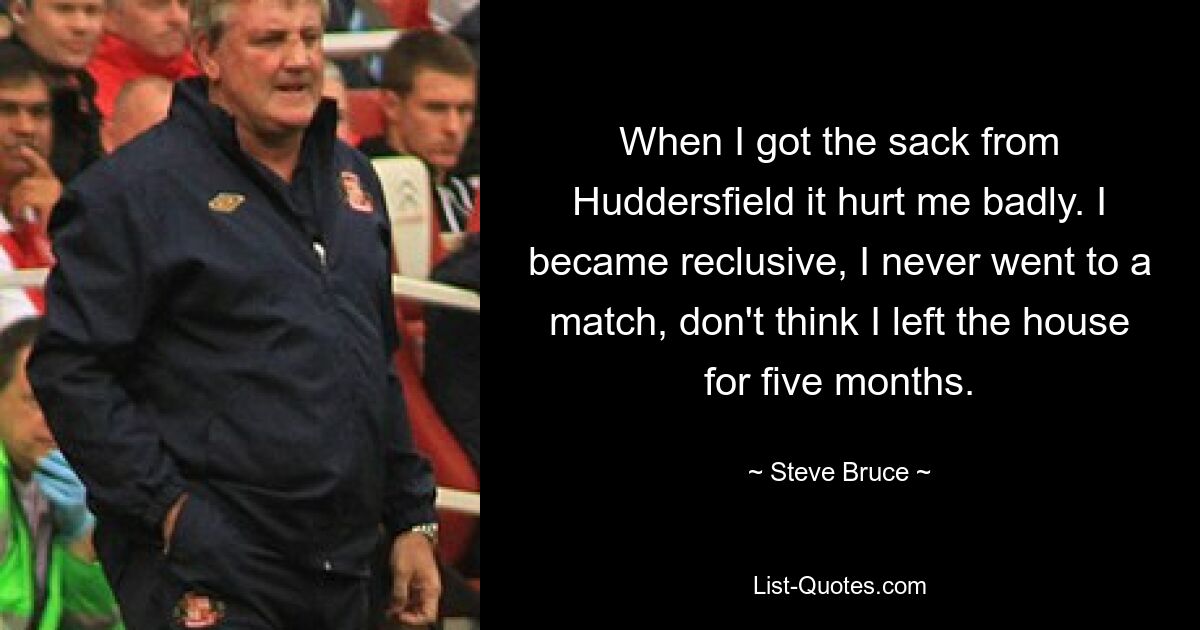 When I got the sack from Huddersfield it hurt me badly. I became reclusive, I never went to a match, don't think I left the house for five months. — © Steve Bruce