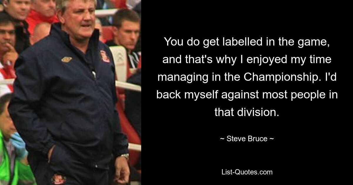 You do get labelled in the game, and that's why I enjoyed my time managing in the Championship. I'd back myself against most people in that division. — © Steve Bruce