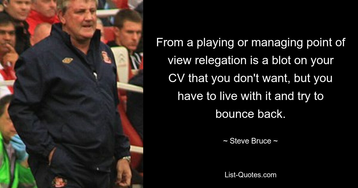 From a playing or managing point of view relegation is a blot on your CV that you don't want, but you have to live with it and try to bounce back. — © Steve Bruce