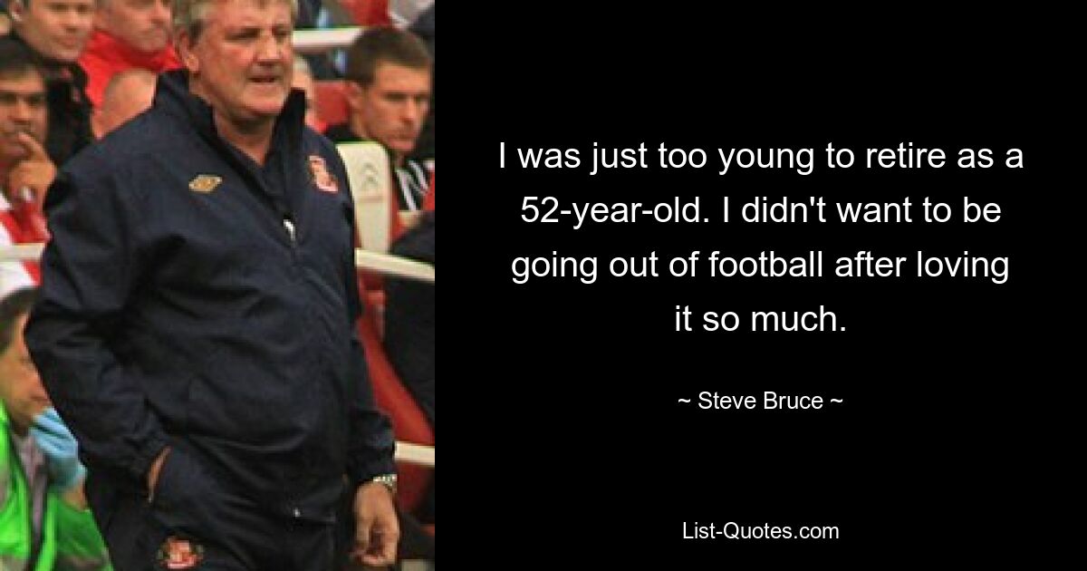 I was just too young to retire as a 52-year-old. I didn't want to be going out of football after loving it so much. — © Steve Bruce