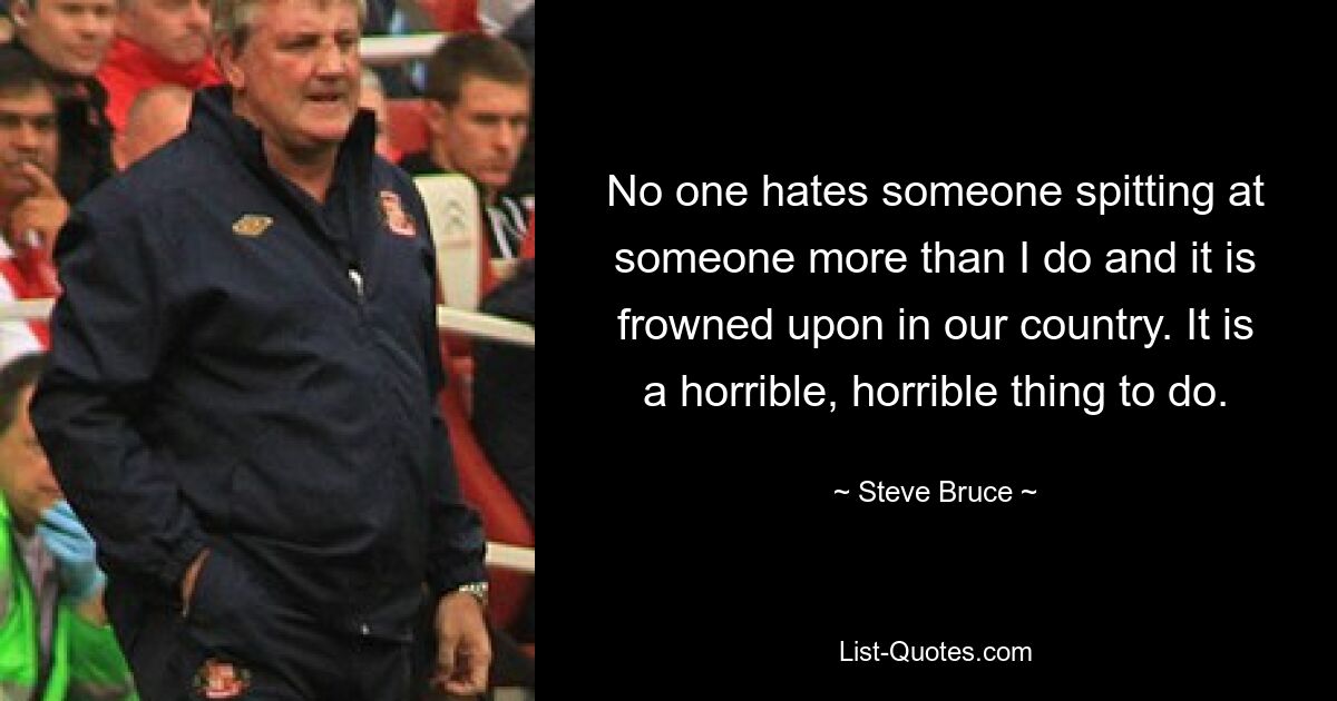 No one hates someone spitting at someone more than I do and it is frowned upon in our country. It is a horrible, horrible thing to do. — © Steve Bruce