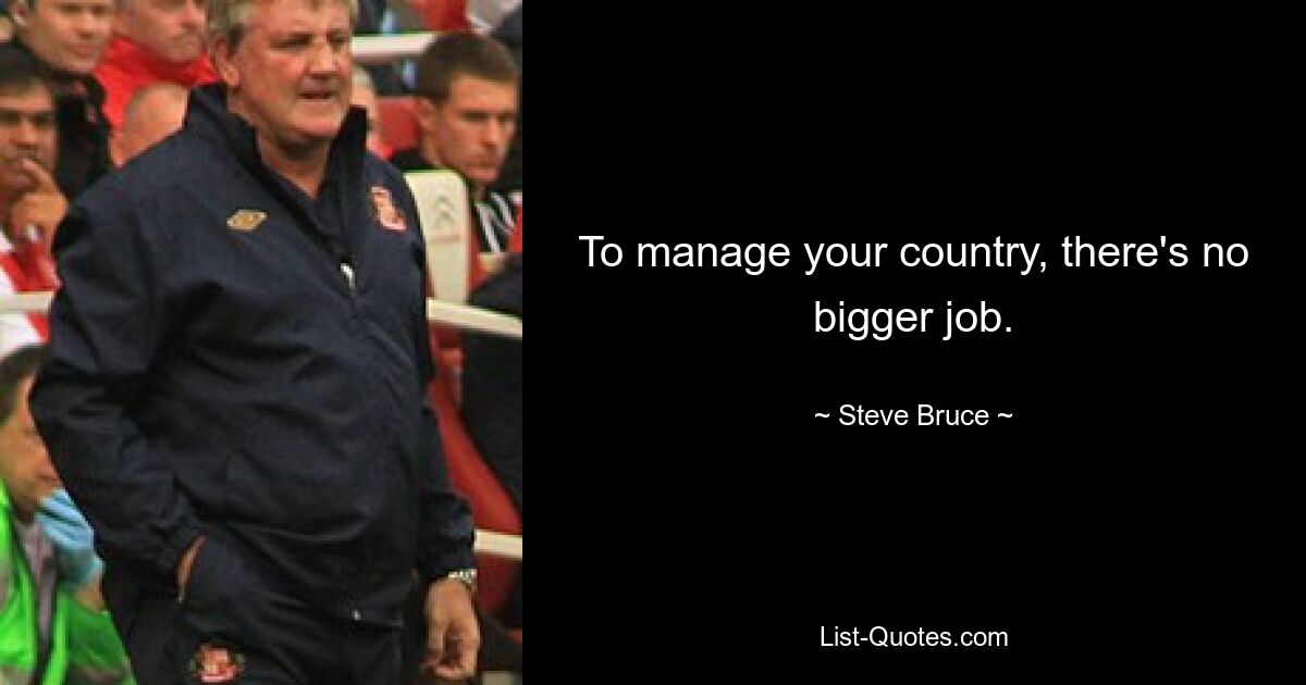 To manage your country, there's no bigger job. — © Steve Bruce