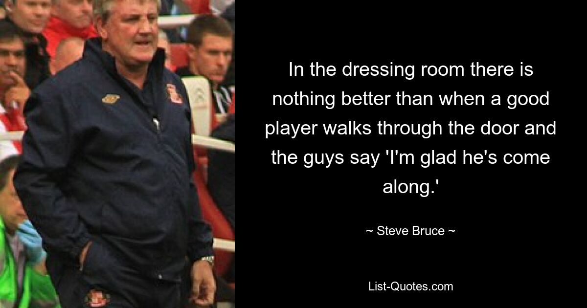 In the dressing room there is nothing better than when a good player walks through the door and the guys say 'I'm glad he's come along.' — © Steve Bruce