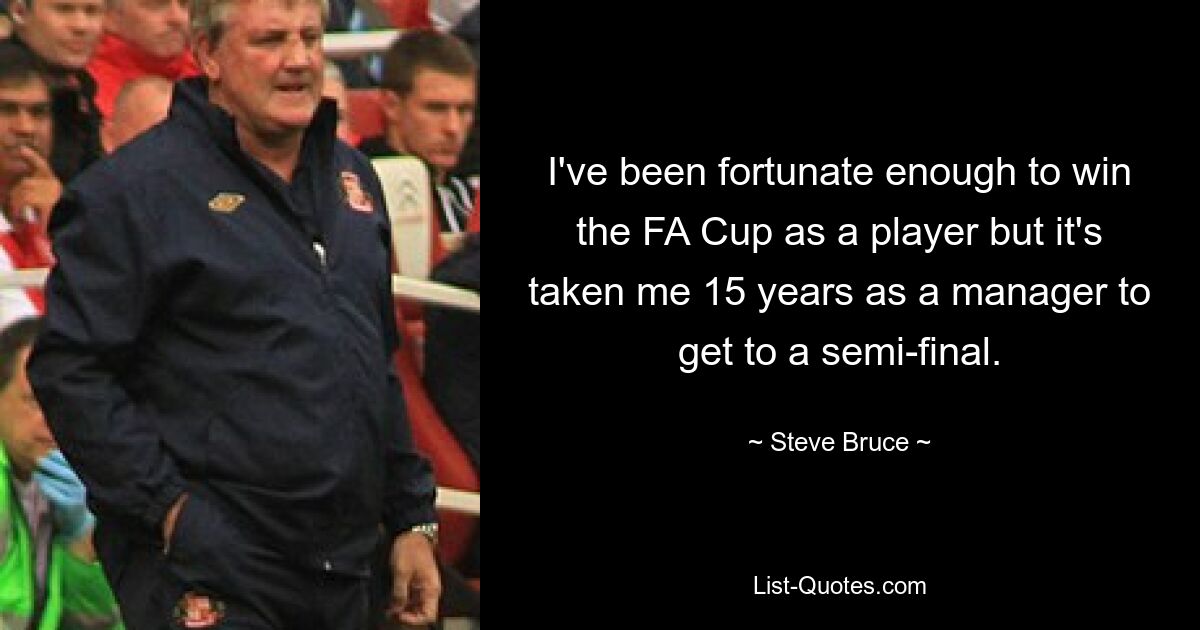 I've been fortunate enough to win the FA Cup as a player but it's taken me 15 years as a manager to get to a semi-final. — © Steve Bruce